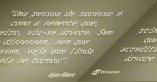 "Uma pessoa de sucesso é como a semente que, primeiro, viu-se árvore. Sem que dissessem, sem que acreditassem, veja que linda árvore ela se tornou".... Frase de Argeu Ribeiro.
