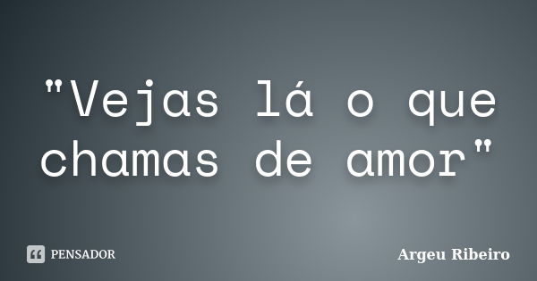 "Vejas lá o que chamas de amor"... Frase de Argeu Ribeiro.