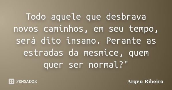 Todo aquele que desbrava novos caminhos, em seu tempo, será dito insano. Perante as estradas da mesmice, quem quer ser normal?"... Frase de Argeu Ribeiro.