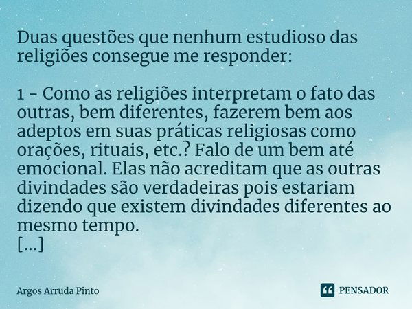 ⁠Duas questões que nenhum estudioso das religiões consegue me responder: 1 - Como as religiões interpretam o fato das outras, bem diferentes, fazerem bem aos ad... Frase de Argos Arruda Pinto.