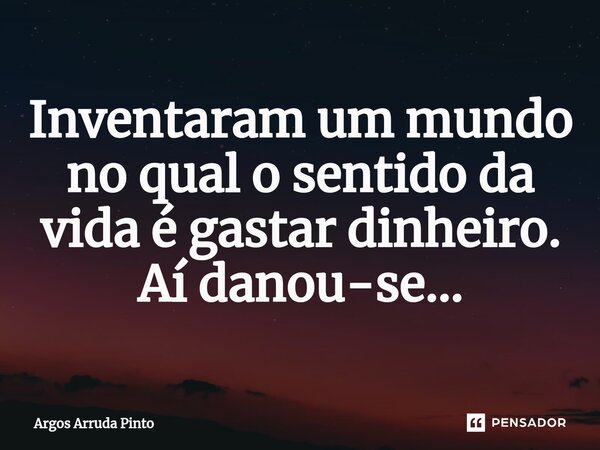 ⁠Inventaram um mundo no qual o sentido da vida é gastar dinheiro. Aí danou-se...... Frase de Argos Arruda Pinto.