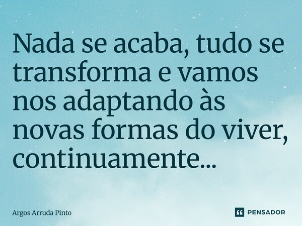 ⁠Nada se acaba, tudo se transforma e vamos nos adaptando às novas formas do viver, continuamente...... Frase de Argos Arruda Pinto.
