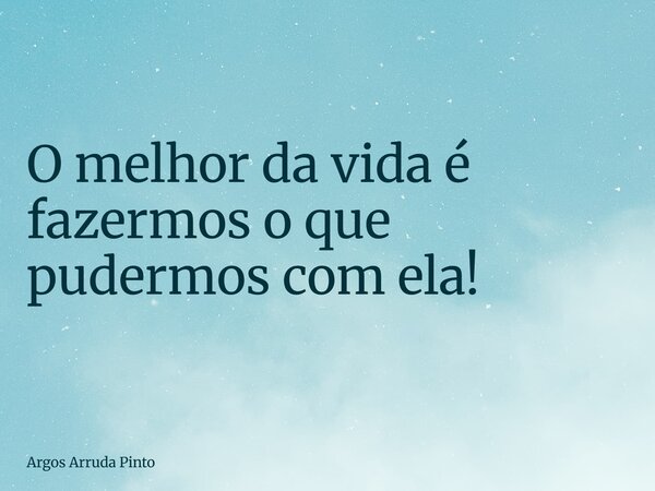 O melhor da vida é fazermos o que pudermos com ela!... Frase de Argos Arruda Pinto.