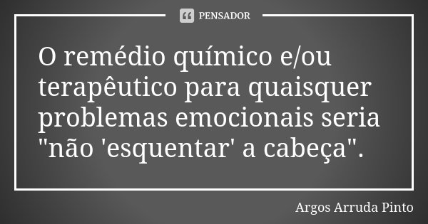 O remédio químico e/ou terapêutico para quaisquer problemas emocionais seria "não 'esquentar' a cabeça".... Frase de Argos Arruda Pinto.