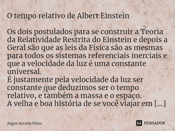 ⁠O tempo relativo de Albert Einstein Os dois postulados para se construir a Teoria da Relatividade Restrita do Einstein e depois a Geral são que as leis da Físi... Frase de Argos Arruda Pinto.