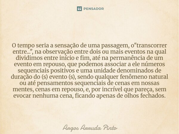 O tempo seria a sensação de uma passagem, o "transcorrer entre...", na observação entre dois ou mais eventos na qual dividimos entre início e fim, até... Frase de Argos Arruda Pinto.