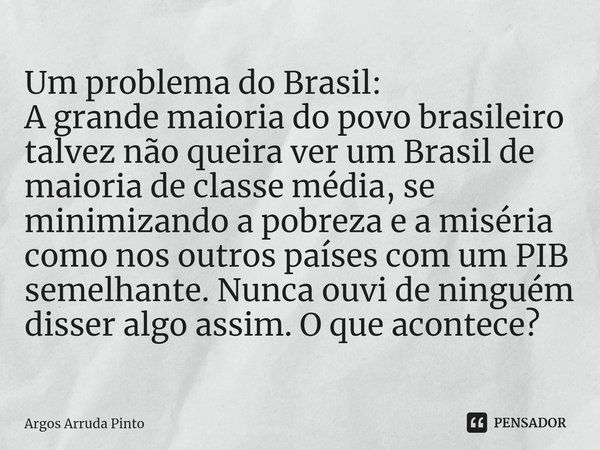 ⁠Um problema do Brasil:
A grande maioria do povo brasileiro talvez não queira ver um Brasil de maioria de classe média, se minimizando a pobreza e a miséria com... Frase de Argos Arruda Pinto.