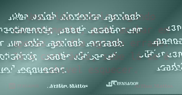 Uma vida inteira agindo corretamente, pode acabar em apenas um dia agindo errado. Já o contrário, sabe lá se é cabível esquecer.... Frase de ArHon Mattos.