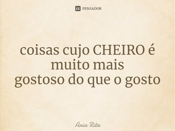 ⁠coisas cujo CHEIRO é muito mais gostoso do que o gosto... Frase de Aria Rita.