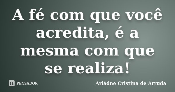 A fé com que você acredita, é a mesma com que se realiza!... Frase de Ariádne Cristina de Arruda.