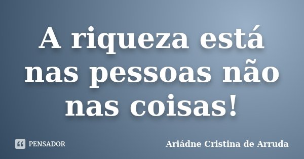A riqueza está nas pessoas não nas coisas!... Frase de Ariádne Cristina de Arruda.