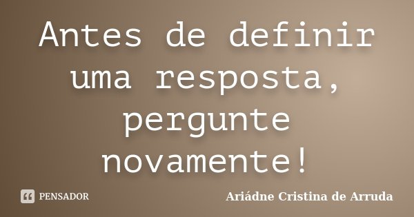 Antes de definir uma resposta, pergunte novamente!... Frase de Ariádne Cristina de Arruda.