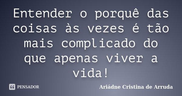 Entender o porquê das coisas às vezes é tão mais complicado do que apenas viver a vida!... Frase de Ariádne Cristina de Arruda.