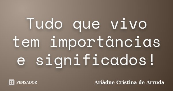 Tudo que vivo tem importâncias e significados!... Frase de Ariádne Cristina de Arruda.
