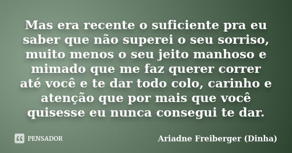 Mas era recente o suficiente pra eu saber que não superei o seu sorriso, muito menos o seu jeito manhoso e mimado que me faz querer correr até você e te dar tod... Frase de Ariadne Freiberger (Dinha).