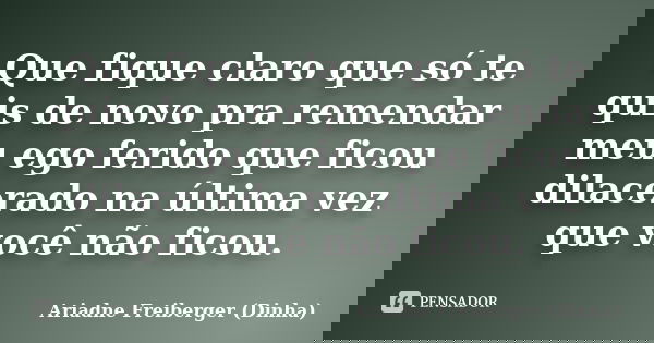 Que fique claro que só te quis de novo pra remendar meu ego ferido que ficou dilacerado na última vez que você não ficou.... Frase de Ariadne Freiberger (Dinha).