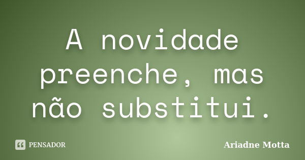 A novidade preenche, mas não substitui.... Frase de Ariadne Motta.