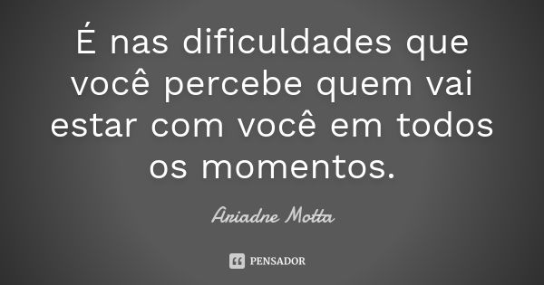 É nas dificuldades que você percebe quem vai estar com você em todos os momentos.... Frase de Ariadne Motta.