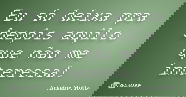 Eu só deixa pra depois aquilo que não me interessa!... Frase de Ariadne Motta.