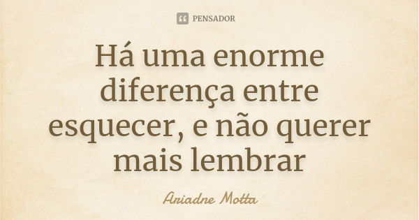 Há uma enorme diferença entre esquecer, e não querer mais lembrar... Frase de Ariadne Motta.