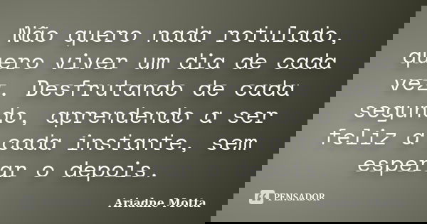 Não quero nada rotulado, quero viver um dia de cada vez. Desfrutando de cada segundo, aprendendo a ser feliz a cada instante, sem esperar o depois.... Frase de Ariadne Motta.