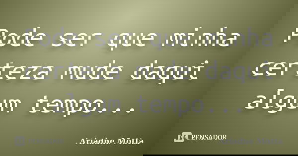 Pode ser que minha certeza mude daqui algum tempo...... Frase de Ariadne Motta.