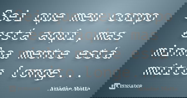 Sei que meu corpo está aqui, mas minha mente está muito longe...... Frase de Ariadne Motta.