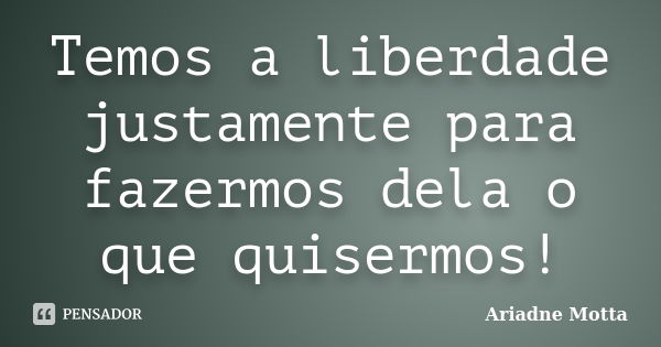 Temos a liberdade justamente para fazermos dela o que quisermos!... Frase de Ariadne Motta.