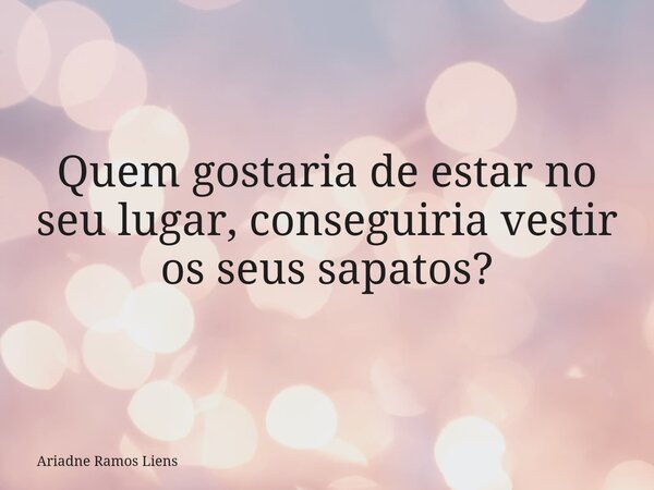Quem gostaria de estar no seu lugar, conseguiria vestir os seus sapatos?... Frase de Ariadne Ramos Liens.