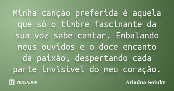 Minha canção preferida é aquela que só o timbre fascinante da sua voz sabe cantar. Embalando meus ouvidos e o doce encanto da paixão, despertando cada parte inv... Frase de Ariadne Soiuky.