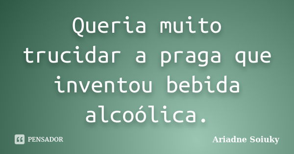 Queria muito trucidar a praga que inventou bebida alcoólica.... Frase de Ariadne Soiuky.