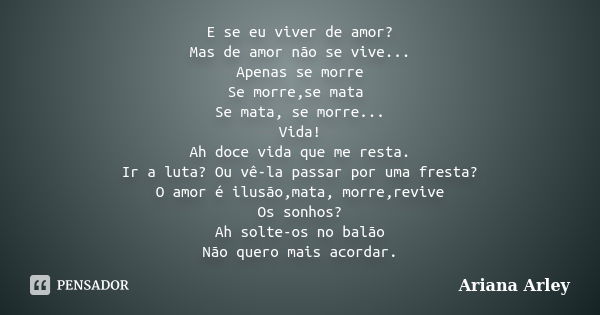 E se eu viver de amor? Mas de amor não se vive... Apenas se morre Se morre,se mata Se mata, se morre... Vida! Ah doce vida que me resta. Ir a luta? Ou vê-la pas... Frase de Ariana Arley.