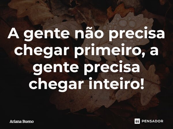 A gente não precisa chegar primeiro, a gente precisa chegar inteiro!... Frase de Ariana Bueno.