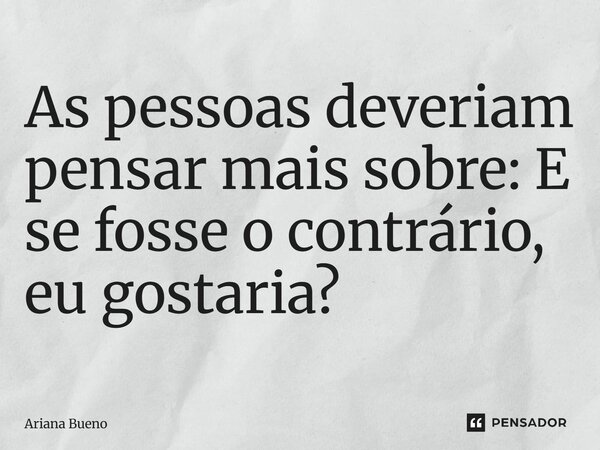 As pessoas deveriam pensar mais sobre: E se fosse o contrário, eu gostaria?... Frase de Ariana Bueno.