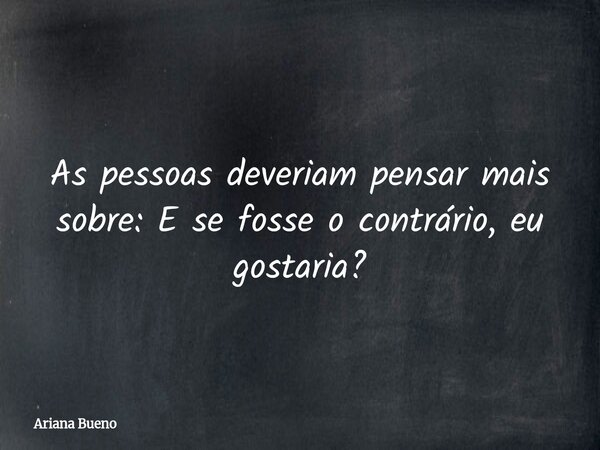As pessoas deveriam pensar mais sobre: E se fosse o contrário, eu gostaria?... Frase de Ariana Bueno.