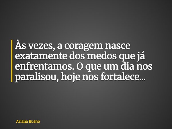 Às vezes, a coragem nasce exatamente dos medos que já enfrentamos. O que um dia nos paralisou, hoje nos fortalece...... Frase de Ariana Bueno.