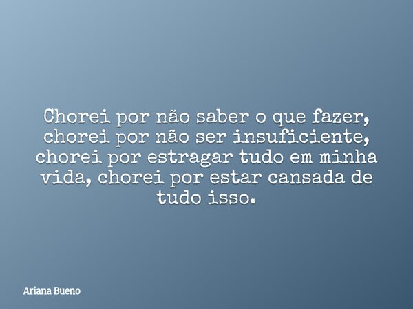 Chorei por não saber o que fazer, chorei por não ser insuficiente, chorei por estragar tudo em minha vida, chorei por estar cansada de tudo isso.... Frase de Ariana Bueno.
