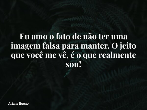 Eu amo o fato de não ter uma imagem falsa para manter. O jeito que você me vê, é o que realmente sou!... Frase de Ariana Bueno.