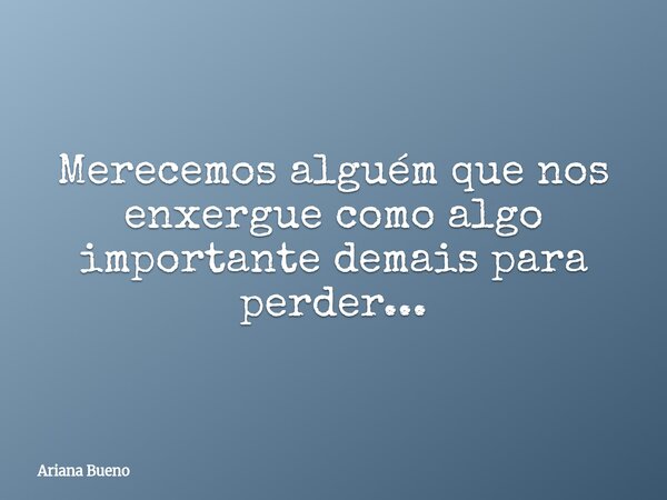 Merecemos alguém que nos enxergue como algo importante demais para perder...... Frase de Ariana Bueno.