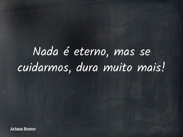 Nada é eterno, mas se cuidarmos, dura muito mais!... Frase de Ariana Bueno.