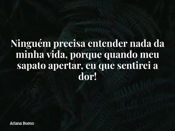 Ninguém precisa entender nada da minha vida, porque quando meu sapato apertar, eu que sentirei a dor!... Frase de Ariana Bueno.