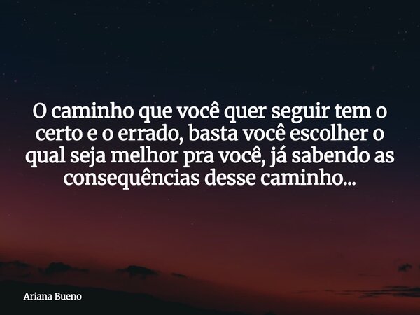 O caminho que você quer seguir tem o certo e o errado, basta você escolher o qual seja melhor pra você, já sabendo as consequências desse caminho...... Frase de Ariana Bueno.