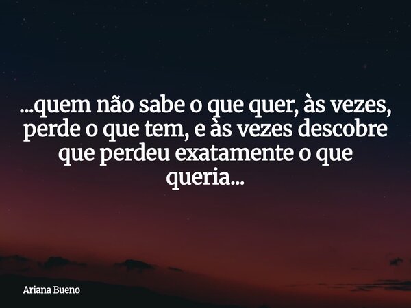 ...quem não sabe o que quer, às vezes, perde o que tem, e às vezes descobre que perdeu exatamente o que queria...... Frase de Ariana Bueno.