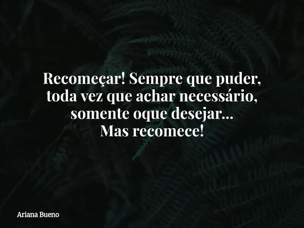 Recomeçar! Sempre que puder, toda vez que achar necessário, somente oque desejar... Mas recomece!... Frase de Ariana Bueno.
