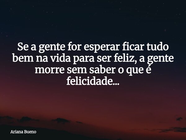 Se a gente for esperar ficar tudo bem na vida para ser feliz, a gente morre sem saber o que é felicidade...... Frase de Ariana Bueno.