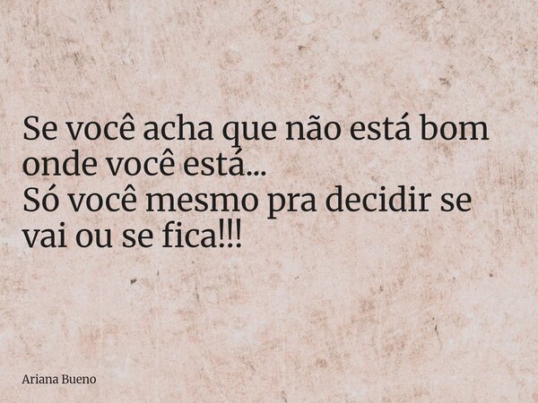 Se você acha que não está bom onde você está... Só você mesmo pra decidir se vai ou se fica!!!... Frase de Ariana Bueno.