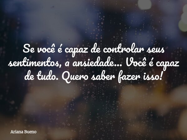 Se você é capaz de controlar seus sentimentos, a ansiedade... Você é capaz de tudo. Quero saber fazer isso!... Frase de Ariana Bueno.