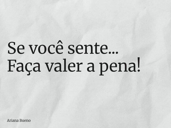 Se você sente... Faça valer a pena!... Frase de Ariana Bueno.