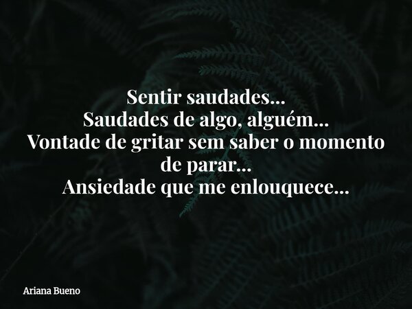 Sentir saudades... Saudades de algo, alguém... Vontade de gritar sem saber o momento de parar... Ansiedade que me enlouquece...... Frase de Ariana Bueno.