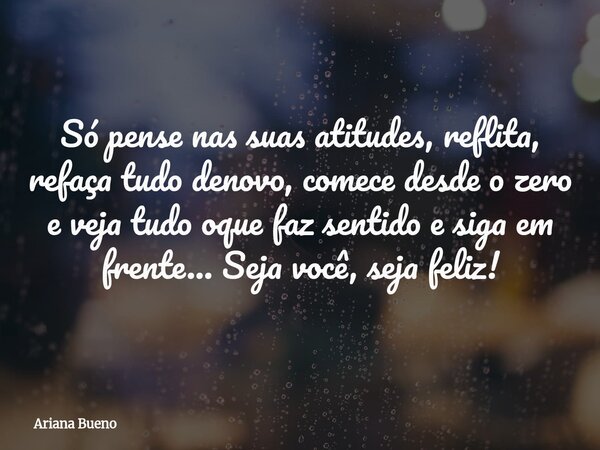 Só pense nas suas atitudes, reflita, refaça tudo denovo, comece desde o zero e veja tudo oque faz sentido e siga em frente... Seja você, seja feliz!... Frase de Ariana Bueno.